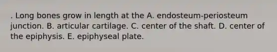 . Long bones grow in length at the A. endosteum-periosteum junction. B. articular cartilage. C. center of the shaft. D. center of the epiphysis. E. epiphyseal plate.