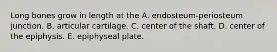 Long bones grow in length at the A. endosteum-periosteum junction. B. articular cartilage. C. center of the shaft. D. center of the epiphysis. E. epiphyseal plate.