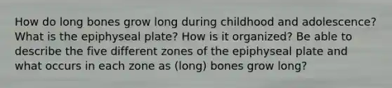 How do long bones grow long during childhood and adolescence? What is the epiphyseal plate? How is it organized? Be able to describe the five different zones of the epiphyseal plate and what occurs in each zone as (long) bones grow long?