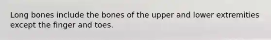 Long bones include the bones of the upper and lower extremities except the finger and toes.