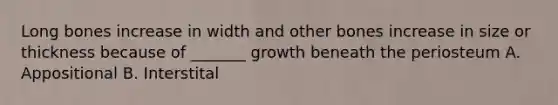 Long bones increase in width and other bones increase in size or thickness because of _______ growth beneath the periosteum A. Appositional B. Interstital