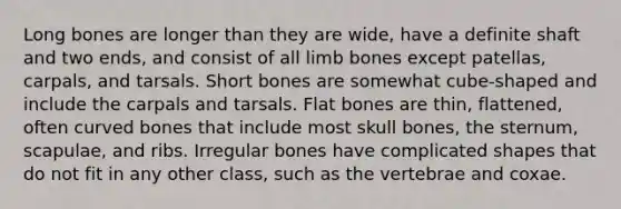 Long bones are longer than they are wide, have a definite shaft and two ends, and consist of all limb bones except patellas, carpals, and tarsals. Short bones are somewhat cube-shaped and include the carpals and tarsals. Flat bones are thin, flattened, often curved bones that include most skull bones, the sternum, scapulae, and ribs. Irregular bones have complicated shapes that do not fit in any other class, such as the vertebrae and coxae.