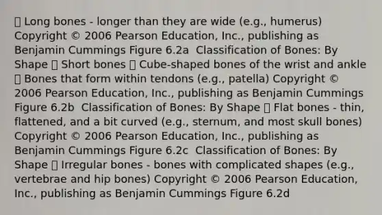  Long bones - longer than they are wide (e.g., humerus) Copyright © 2006 Pearson Education, Inc., publishing as Benjamin Cummings Figure 6.2a ￼ ￼￼Classification of Bones: By Shape  Short bones  Cube-shaped bones of the wrist and ankle  Bones that form within tendons (e.g., patella) Copyright © 2006 Pearson Education, Inc., publishing as Benjamin Cummings Figure 6.2b ￼ ￼￼Classification of Bones: By Shape  Flat bones - thin, flattened, and a bit curved (e.g., sternum, and most skull bones) Copyright © 2006 Pearson Education, Inc., publishing as Benjamin Cummings Figure 6.2c ￼ ￼￼Classification of Bones: By Shape  Irregular bones - bones with complicated shapes (e.g., vertebrae and hip bones) Copyright © 2006 Pearson Education, Inc., publishing as Benjamin Cummings Figure 6.2d