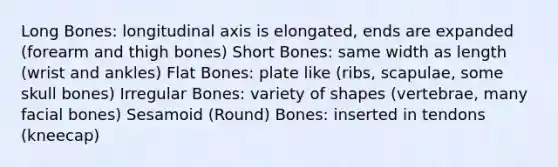 Long Bones: longitudinal axis is elongated, ends are expanded (forearm and thigh bones) Short Bones: same width as length (wrist and ankles) Flat Bones: plate like (ribs, scapulae, some skull bones) Irregular Bones: variety of shapes (vertebrae, many facial bones) Sesamoid (Round) Bones: inserted in tendons (kneecap)