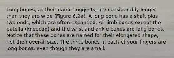 Long bones, as their name suggests, are considerably longer than they are wide (Figure 6.2a). A long bone has a shaft plus two ends, which are often expanded. All limb bones except the patella (kneecap) and the wrist and ankle bones are long bones. Notice that these bones are named for their elongated shape, not their overall size. The three bones in each of your fingers are long bones, even though they are small.