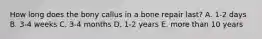 How long does the bony callus in a bone repair last? A. 1-2 days B. 3-4 weeks C. 3-4 months D. 1-2 years E. more than 10 years