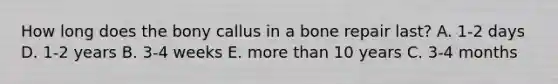 How long does the bony callus in a bone repair last? A. 1-2 days D. 1-2 years B. 3-4 weeks E. more than 10 years C. 3-4 months