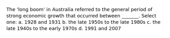 The 'long boom' in Australia referred to the general period of strong economic growth that occurred between _______. Select one: a. 1928 and 1931 b. the late 1950s to the late 1980s c. the late 1940s to the early 1970s d. 1991 and 2007