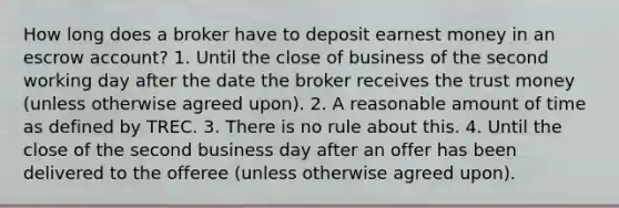 How long does a broker have to deposit earnest money in an escrow account? 1. Until the close of business of the second working day after the date the broker receives the trust money (unless otherwise agreed upon). 2. A reasonable amount of time as defined by TREC. 3. There is no rule about this. 4. Until the close of the second business day after an offer has been delivered to the offeree (unless otherwise agreed upon).