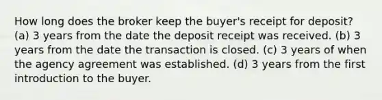 How long does the broker keep the buyer's receipt for deposit? (a) 3 years from the date the deposit receipt was received. (b) 3 years from the date the transaction is closed. (c) 3 years of when the agency agreement was established. (d) 3 years from the first introduction to the buyer.