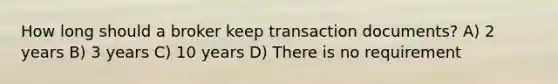 How long should a broker keep transaction documents? A) 2 years B) 3 years C) 10 years D) There is no requirement