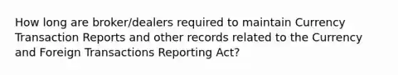 How long are broker/dealers required to maintain Currency Transaction Reports and other records related to the Currency and Foreign Transactions Reporting Act?