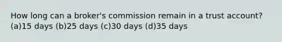 How long can a broker's commission remain in a trust account? (a)15 days (b)25 days (c)30 days (d)35 days