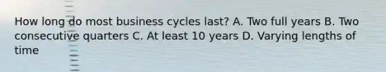 How long do most business cycles last? A. Two full years B. Two consecutive quarters C. At least 10 years D. Varying lengths of time