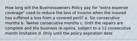 How long will the Businessowners Policy pay for "extra expense coverage" used to reduce the loss of income when the insured has suffered a loss from a covered peril? a. Six consecutive months b. Twelve consecutive months c. Until the repairs are complete and the business re-opens, subject to a 12 consecutive month limitation d. Only until the policy expiration date