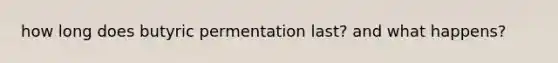 how long does butyric permentation last? and what happens?