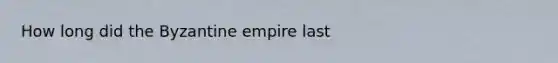 How long did the Byzantine empire last