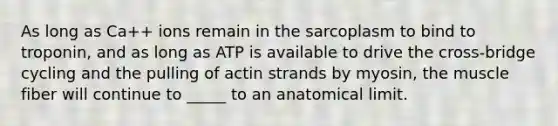 As long as Ca++ ions remain in the sarcoplasm to bind to troponin, and as long as ATP is available to drive the cross-bridge cycling and the pulling of actin strands by myosin, the muscle fiber will continue to _____ to an anatomical limit.