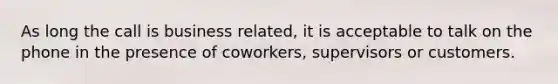 As long the call is business related, it is acceptable to talk on the phone in the presence of coworkers, supervisors or customers.