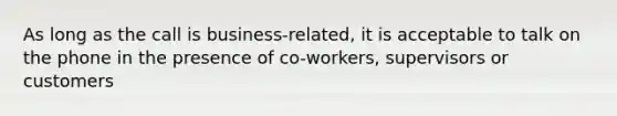 As long as the call is business-related, it is acceptable to talk on the phone in the presence of co-workers, supervisors or customers