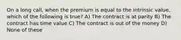 On a long call, when the premium is equal to the intrinsic value, which of the following is true? A) The contract is at parity B) The contract has time value C) The contract is out of the money D) None of these