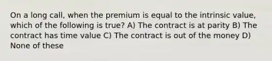 On a long call, when the premium is equal to the intrinsic value, which of the following is true? A) The contract is at parity B) The contract has time value C) The contract is out of the money D) None of these