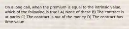 On a long call, when the premium is equal to the intrinsic value, which of the following is true? A) None of these B) The contract is at parity C) The contract is out of the money D) The contract has time value