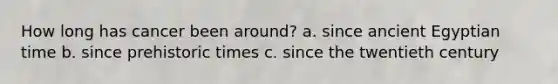 How long has cancer been around? a. since ancient Egyptian time b. since prehistoric times c. since the twentieth century