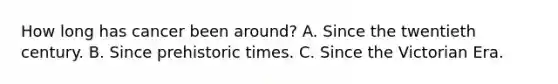 How long has cancer been around? A. Since the twentieth century. B. Since prehistoric times. C. Since the Victorian Era.