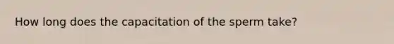 How long does the capacitation of the sperm take?