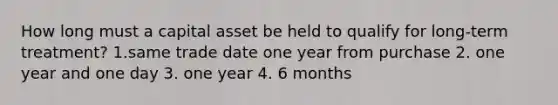 How long must a capital asset be held to qualify for long-term treatment? 1.same trade date one year from purchase 2. one year and one day 3. one year 4. 6 months