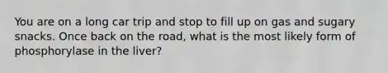 You are on a long car trip and stop to fill up on gas and sugary snacks. Once back on the road, what is the most likely form of phosphorylase in the liver?