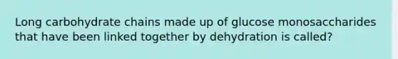 Long carbohydrate chains made up of glucose monosaccharides that have been linked together by dehydration is called?