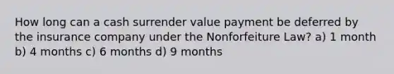 How long can a cash surrender value payment be deferred by the insurance company under the Nonforfeiture Law? a) 1 month b) 4 months c) 6 months d) 9 months