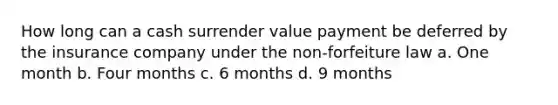 How long can a cash surrender value payment be deferred by the insurance company under the non-forfeiture law a. One month b. Four months c. 6 months d. 9 months