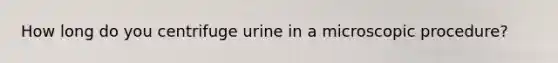 How long do you centrifuge urine in a microscopic procedure?