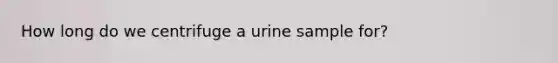 How long do we centrifuge a urine sample for?