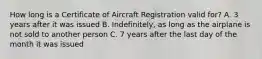 How long is a Certificate of Aircraft Registration valid for? A. 3 years after it was issued B. Indefinitely, as long as the airplane is not sold to another person C. 7 years after the last day of the month it was issued