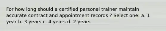 For how long should a certified personal trainer maintain accurate contract and appointment records ? Select one: a. 1 year b. 3 years c. 4 years d. 2 years