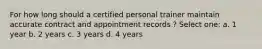 For how long should a certified personal trainer maintain accurate contract and appointment records ? Select one: a. 1 year b. 2 years c. 3 years d. 4 years