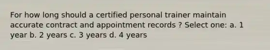 For how long should a certified personal trainer maintain accurate contract and appointment records ? Select one: a. 1 year b. 2 years c. 3 years d. 4 years