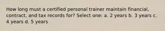 How long must a certified personal trainer maintain financial, contract, and tax records for? Select one: a. 2 years b. 3 years c. 4 years d. 5 years