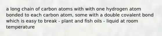 a long chain of carbon atoms with with one hydrogen atom bonded to each carbon atom, some with a double covalent bond which is easy to break - plant and fish oils - liquid at room temperature