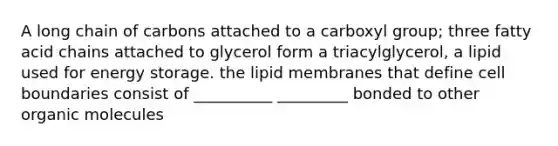 A long chain of carbons attached to a carboxyl group; three fatty acid chains attached to glycerol form a triacylglycerol, a lipid used for energy storage. the lipid membranes that define cell boundaries consist of __________ _________ bonded to other organic molecules