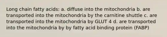 Long chain fatty acids: a. diffuse into the mitochondria b. are transported into the mitochondria by the carnitine shuttle c. are transported into the mitochondria by GLUT 4 d. are transported into the mitochondria by by fatty acid binding protein (FABP)