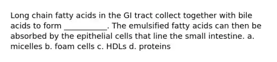 Long chain fatty acids in the GI tract collect together with bile acids to form ___________. The emulsified fatty acids can then be absorbed by the epithelial cells that line the small intestine. a. micelles b. foam cells c. HDLs d. proteins