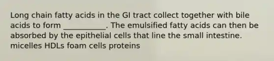 Long chain fatty acids in the GI tract collect together with bile acids to form ___________. The emulsified fatty acids can then be absorbed by the epithelial cells that line the small intestine. micelles HDLs foam cells proteins