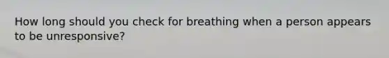 How long should you check for breathing when a person appears to be unresponsive?