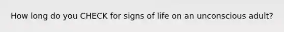 How long do you CHECK for signs of life on an unconscious adult?