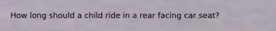 How long should a child ride in a rear facing car seat?